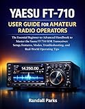 YAESU FT-710 USER GUIDE FOR AMATEUR RADIO OPERATORS: The Essential Beginner To Advanced Handbook To Master The Yaesu Ft-710 Sdr Transceiver: Setup, Features, Modes, Troubleshooting, And Tips
