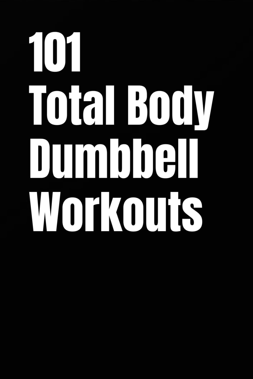 101 Total Body Dumbbell Workouts: Build Strength, Burn Fat, and Move Better in 20–30 Minutes (The 101 Workout Series)