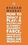 How to Direct a Play: A Masterclass in Comedy, Tragedy, Farce, Shakespeare, New Plays, Opera and Musicals