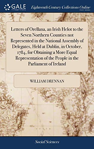 Letters of Orellana, an Irish Helot to the Seven Northern Counties not Represented in the National Assembly of Delegates, Held at Dublin, in October, ... of the People in the Parliament of Ireland