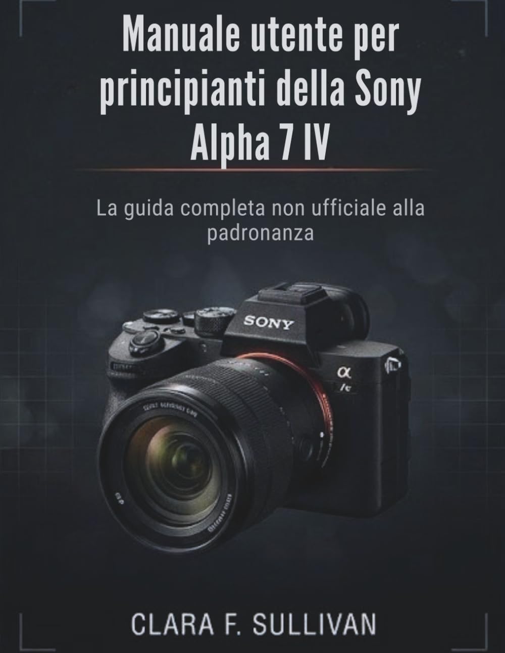 Manuale utente per principianti della Sony Alpha 7 IV: La guida completa non ufficiale alla padronanza
