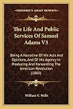The Life and Public Services of Samuel Adams V3 the Life and Public Services of Samuel Adams V3: Being a Narrative of His Acts and Opinions, and of His Agencbeing a Narrative of His Acts and Opinions, and of His Agency in Producing and Forwarding the American Revolution (1865)y in Producing and Forwarding the American Revolution (1865)