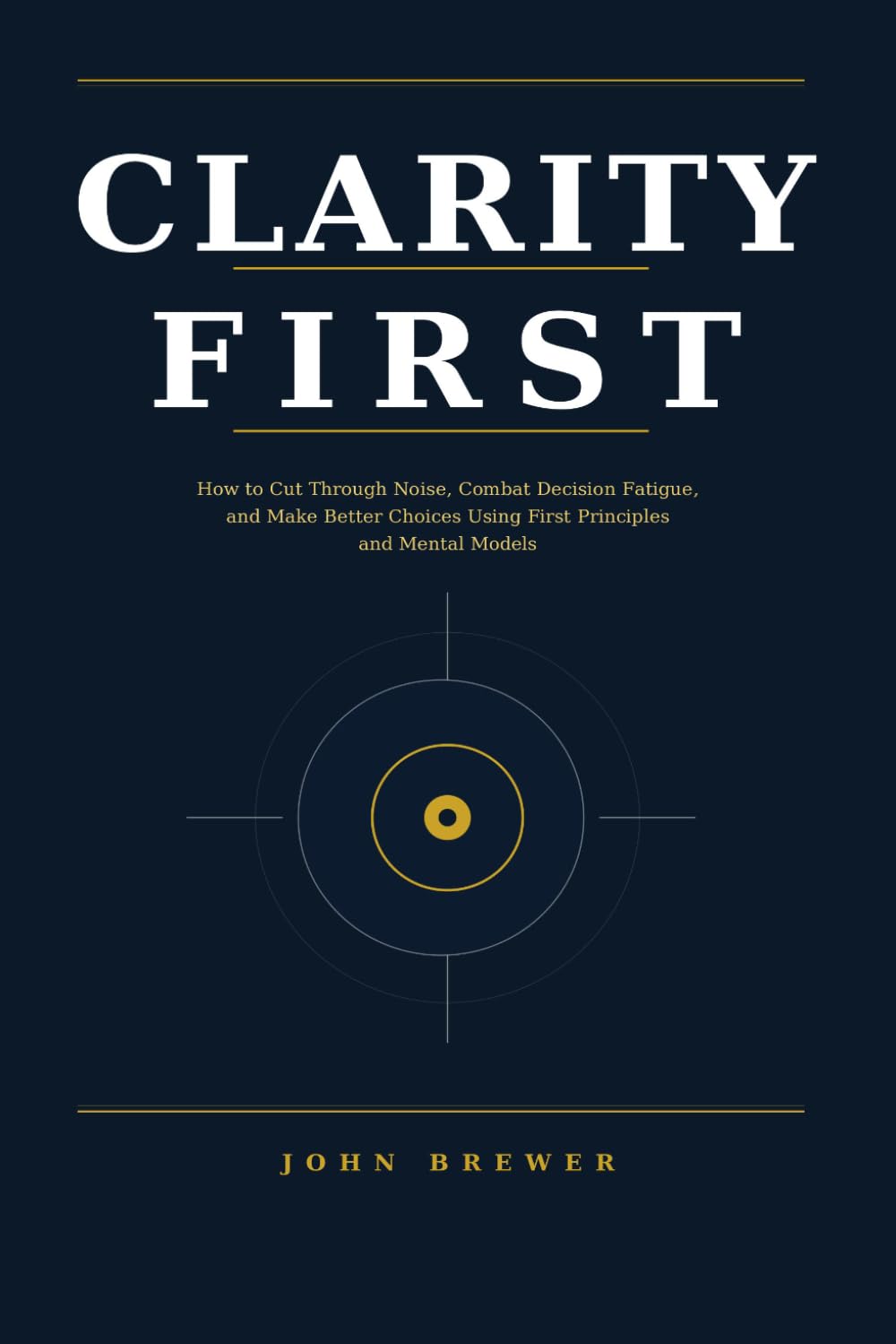 CLARITY FIRST: How to Cut Through Noise, Combat Decision Fatigue, and Make Better Choices Using First Principles and Mental Models