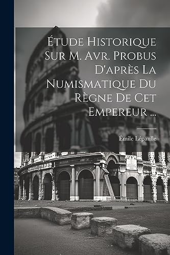 Étude Historique Sur M. Avr. Probus D'après La Numismatique Du Règne De Cet Empereur ... (French Edition)