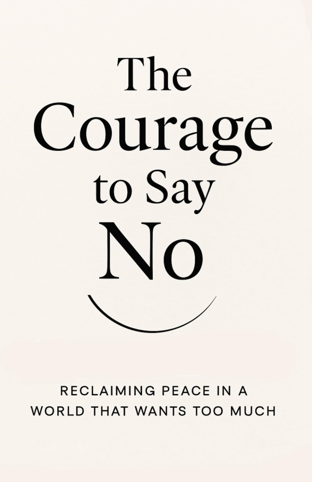 The Courage to Say No: Reclaiming Peace in a World That Wants Too Much: How Boundaries Can Set You Free Without Losing Love or Respect