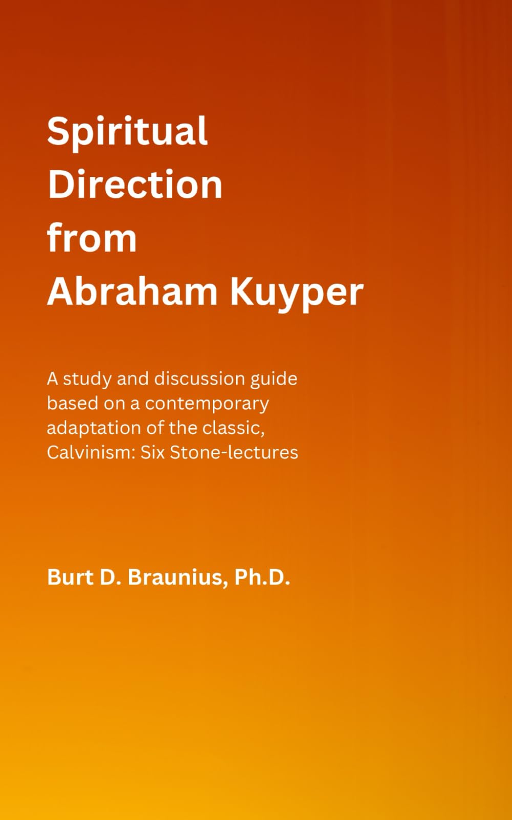 Spiritual Direction from Abraham Kuyper: A study and discussion guide based on a contemporary adaptation of the classic, Calvinism: Six Stone-lectures ... Direction from Classic Christian Leaders)