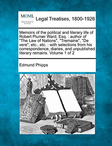 Memoirs of the political and literary life of Robert Plumer Ward, Esq.: author of "The Law of Nations", "Tremaine", "De vere", etc., etc.: with ... unpublished literary remains. Volume 1 of 2