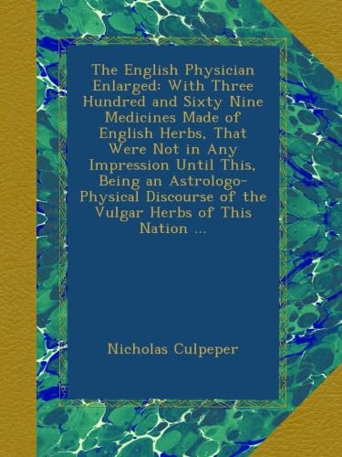The English Physician Enlarged: With Three Hundred and Sixty Nine Medicines Made of English Herbs, That Were Not in Any Impression Until This, Being ... of the Vulgar Herbs of This Nation ...