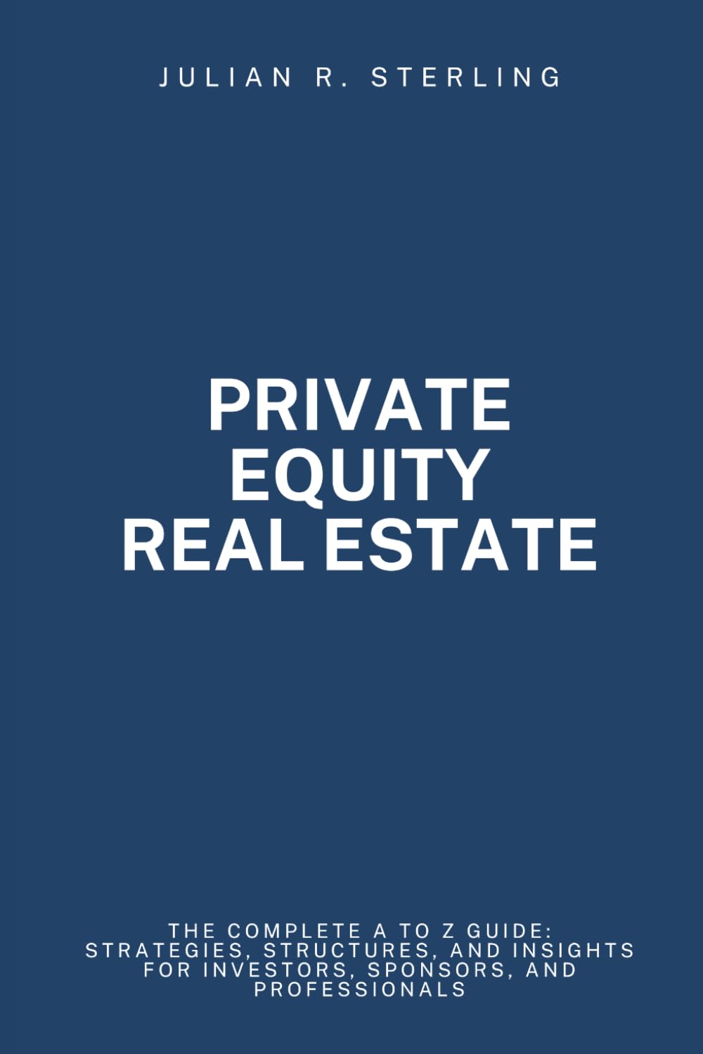 Private Equity Real Estate: The Complete A to Z Guide: Strategies, Structures, and Insights for Investors, Sponsors, and Professionals (The Private Markets Career Guides)