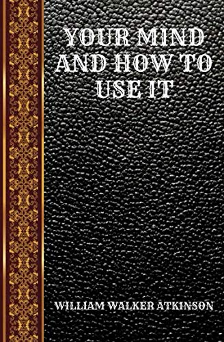 YOUR MIND AND HOW TO USE IT: A MANUAL OF PRACTICAL PSYCHOLOGY BY WILLIAM WALKER ATKINSON