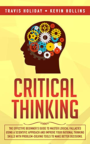 Critical Thinking: The Effective Beginner’s Guide to Master Logical Fallacies Using a Scientific Approach and Improve Your Rational Thinking Skills With Problem-Solving Tools to Make Better Decisions (Best Way To Analyze Data)