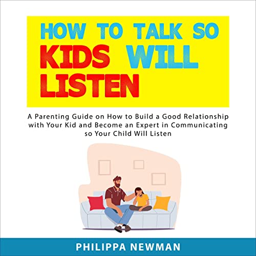 How to Talk So Kids Will Listen: A Parenting Guide on How to Build a Good Relationship with Your Kid and Become an Expert in Communicating so Your Child Will Listen