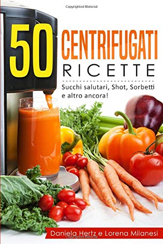 50 Centrifugati Ricette - Succhi salutari, Shot, Sorbetti e altro ancora: Ricette per la Spremiagrumi - Centrifughe, estratti e succhi rigeneranti.