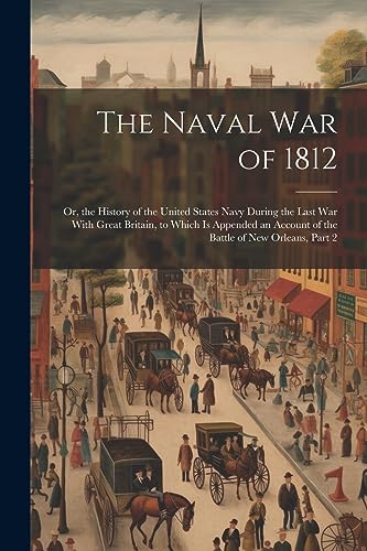 The Naval War of 1812: Or, the History of the United States Navy During the Last War With Great Britain, to Which Is Appended an Account of the Battle of New Orleans, Part 2