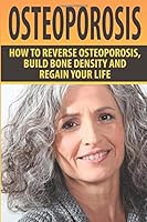 Osteoporosis: How To Reverse Osteoporosis, Build Bone Density And Regain Your Life (Osteoporosis, Bone Density, Strong Bones, Healthy Bones, Osteoporosis Cure) 1511924969 Book Cover
