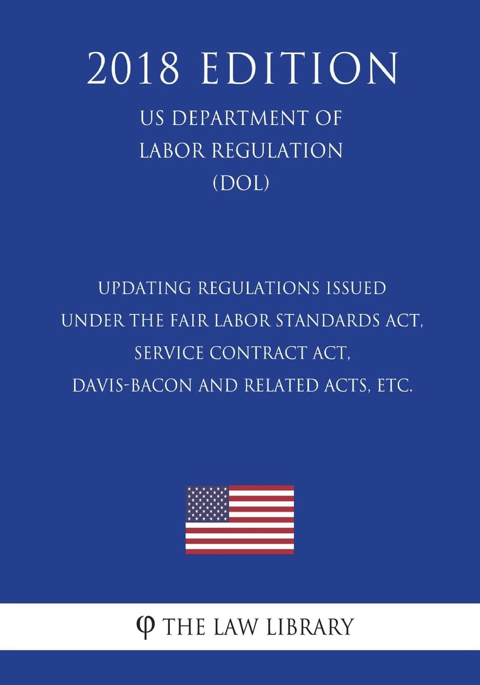 Updating Regulations Issued under the Fair Labor Standards Act, Service Contract Act, Davis-Bacon and Related Acts, etc. (US Department of Labor Regulation) (DOL) (2018 Edition)
