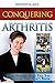 Conquering Arthritis: What Doctors Don't Tell You Because They Don't Know