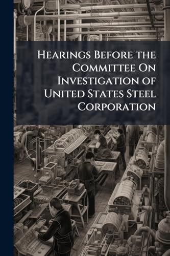 Hearings Before the Committee On Investigation of United States Steel Corporation