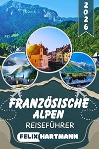 FRANZÖSISCHE ALPEN REISEFÜHRER 2026: Entdecke Chamonix, Mont Blanc, Annecy & Les Trois Vallées – Insider-Tipps zu Skigebieten, Wanderwegen, versteckten Bergdörfern & unvergesslichen Panoramen