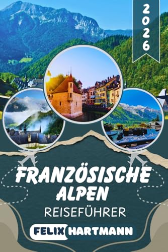 FRANZÖSISCHE ALPEN REISEFÜHRER 2026: Entdecke Chamonix, Mont Blanc, Annecy & Les Trois Vallées – Insider-Tipps zu Skigebieten, Wanderwegen, versteckten Bergdörfern & unvergesslichen Panoramen