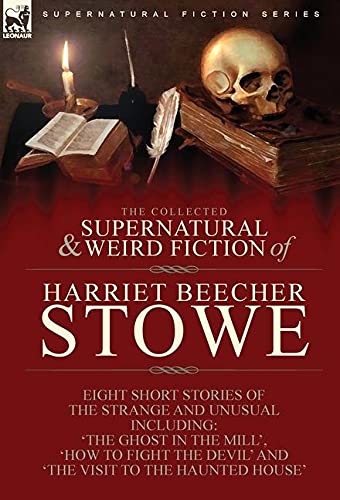 The Collected Supernatural and Weird Fiction of Harriet Beecher Stowe: Eight Short Stories of the Strange and Unusual Including 'The Ghost in the ... Devil' and 'The Visit to the Haunted House'