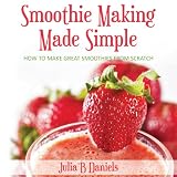 Smoothie Making Made Simple: How to Make Great Smoothies from Scratch