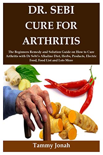DR. SEBI CURE FOR ARTHRITIS: The Beginners Remedy and Solution Guide on How to Cure Arthritis with Dr Sebiâ€™s Alkaline Diet, Herbs, Products, Electric Food, Food List and Lots More