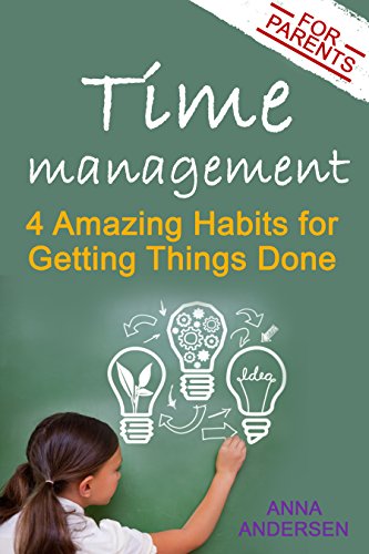 Time Management for Parents: 4 Amazing Habits for Getting Things Done: Say Goodbye to Constantly Feeling Overwhelmed, Create Time for Your Own Projects, and Have More Fun with Your Children
