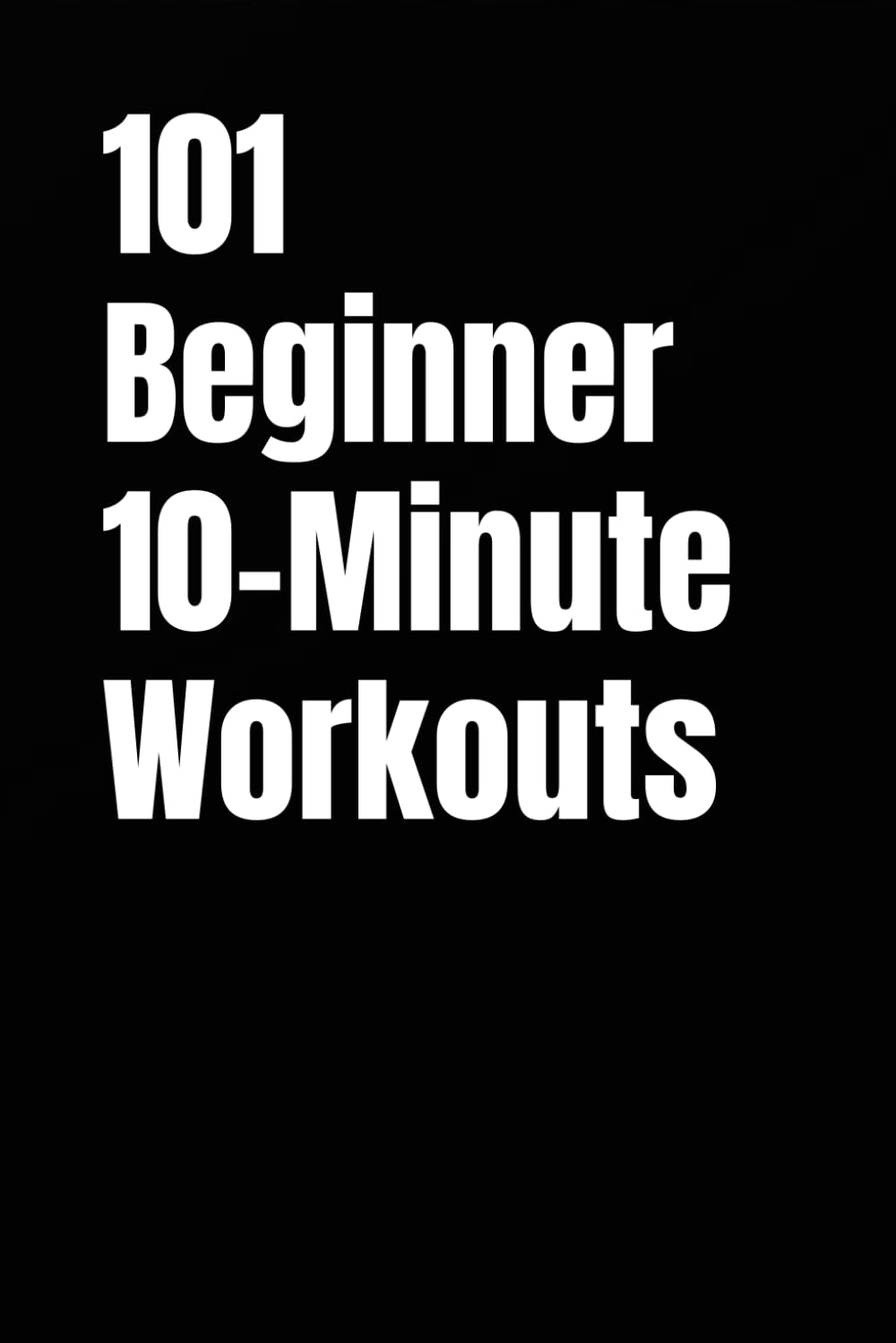 101 Beginner 10-Minute Workouts: Fast Total Body Workouts for Building Strength and Confidence
