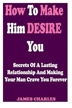 Paperback How To Make Him DESIRE You: Secrets Of A Lasting Relationship And Making Your Man Crave You Forever (Relationship Advice For Women) Book