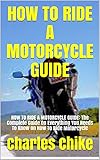  HOW TO RIDE A MOTORCYCLE GUIDE: HOW TO RIDE A MOTORCYCLE GUIDE: The Complete Guide On Everything You Needs To Know On How To Ride Motorcycle (English Edition)