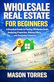 Real Estate Wholesaling for Beginners: A Practical Guide to Finding Off-Market Deals, Analyzing Properties, Making Offers, and Assigning Contracts (The Simple & Easy Guide To Book 5)
