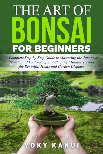 The Art of Bonsai for Beginners: A Complete Step-by-Step Guide to Mastering the Japanese Tradition of Cultivating and Shaping Miniature Trees for Beautiful Home and Garden Displays