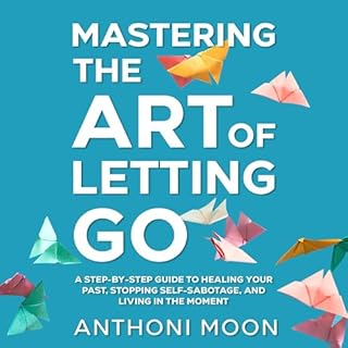 Mastering the Art of Letting Go: A Step-by-Step Guide to Healing Your Past, Stopping Self-Sabotage, and Living in the Moment 