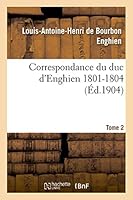 Correspondance Du Duc D'Enghien (1801-1804) Et Documents Sur Son Enla]vement Et Sa Mort.Tome 2 2013495676 Book Cover