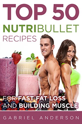 The Top 50 NutriBullet Recipes For Fast Fat Loss and Building Muscle: Get the most from your NutriBu