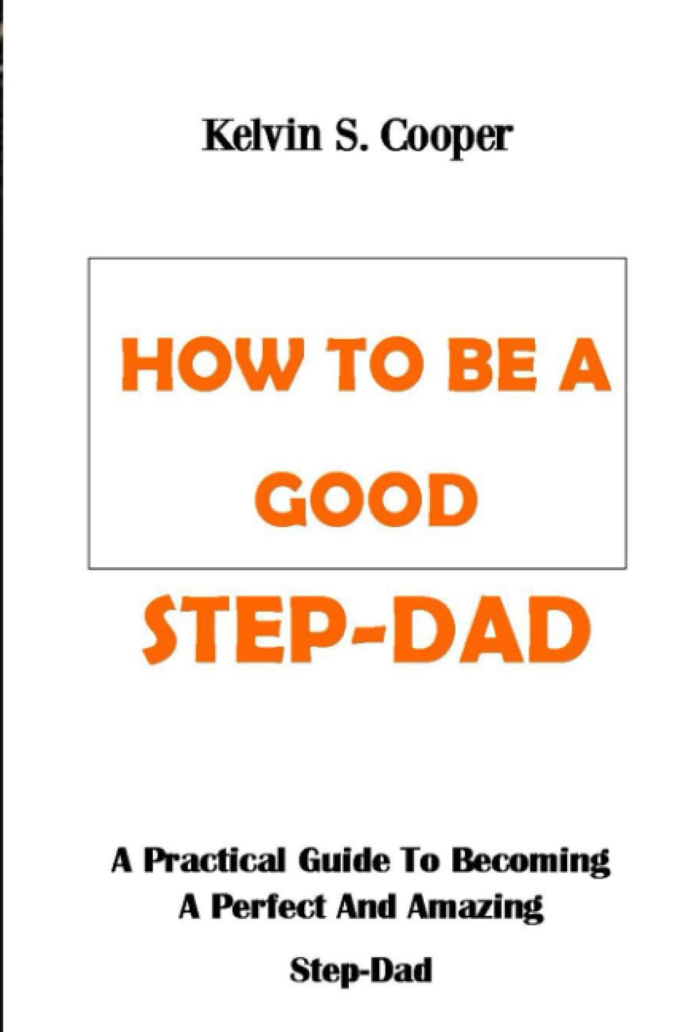 HOW TO BE A GOOD STEP-DAD: A Practical Guide To Becoming A Perfect And Amazing Step-Dad