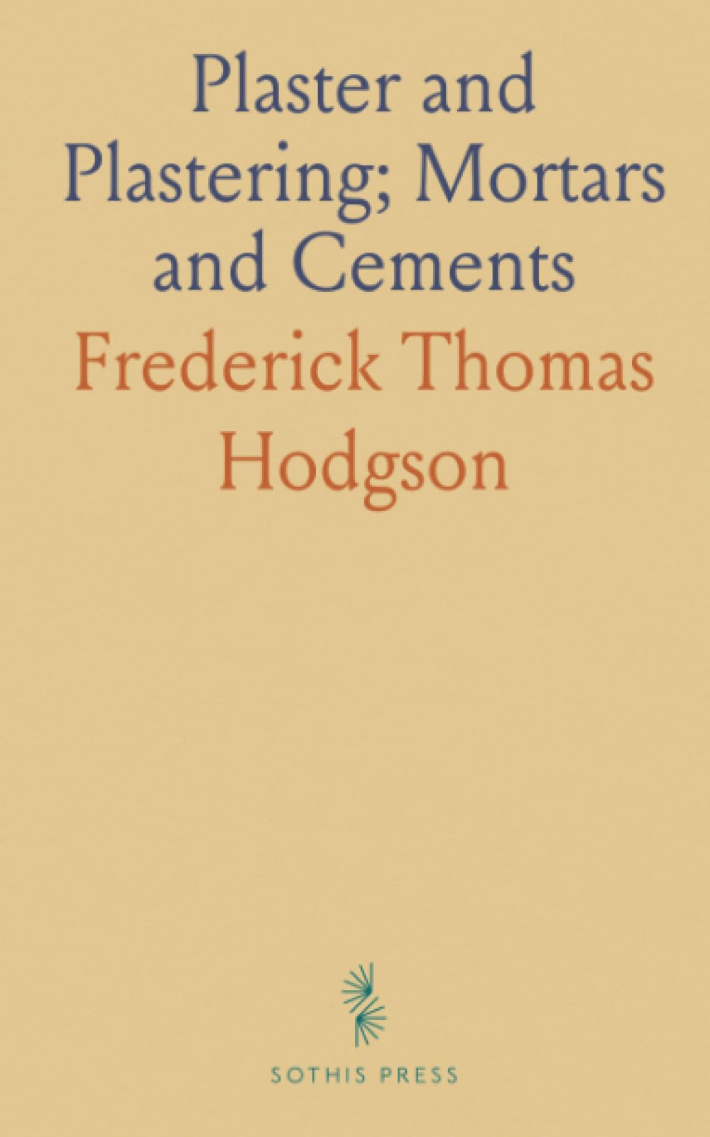 Plaster and Plastering; Mortars and Cements: A Guide for Making and Using Plasters, Stuccos, and Various Cements