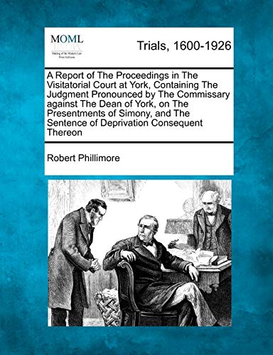 A Report of the Proceedings in the Visitatorial Court at York, Containing the Judgment Pronounced by the Commissary Against the Dean of York, on the ... Sentence of Deprivation Consequent Thereon