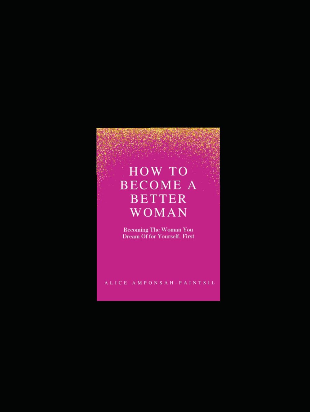 How To Become A Better Woman: Becoming The Woman You Dream Of For Yourself First.