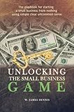 Unlocking the Small Business Game: The Playbook for Starting a Small Business from Nothing Using Simple Clear Uncommon Sense