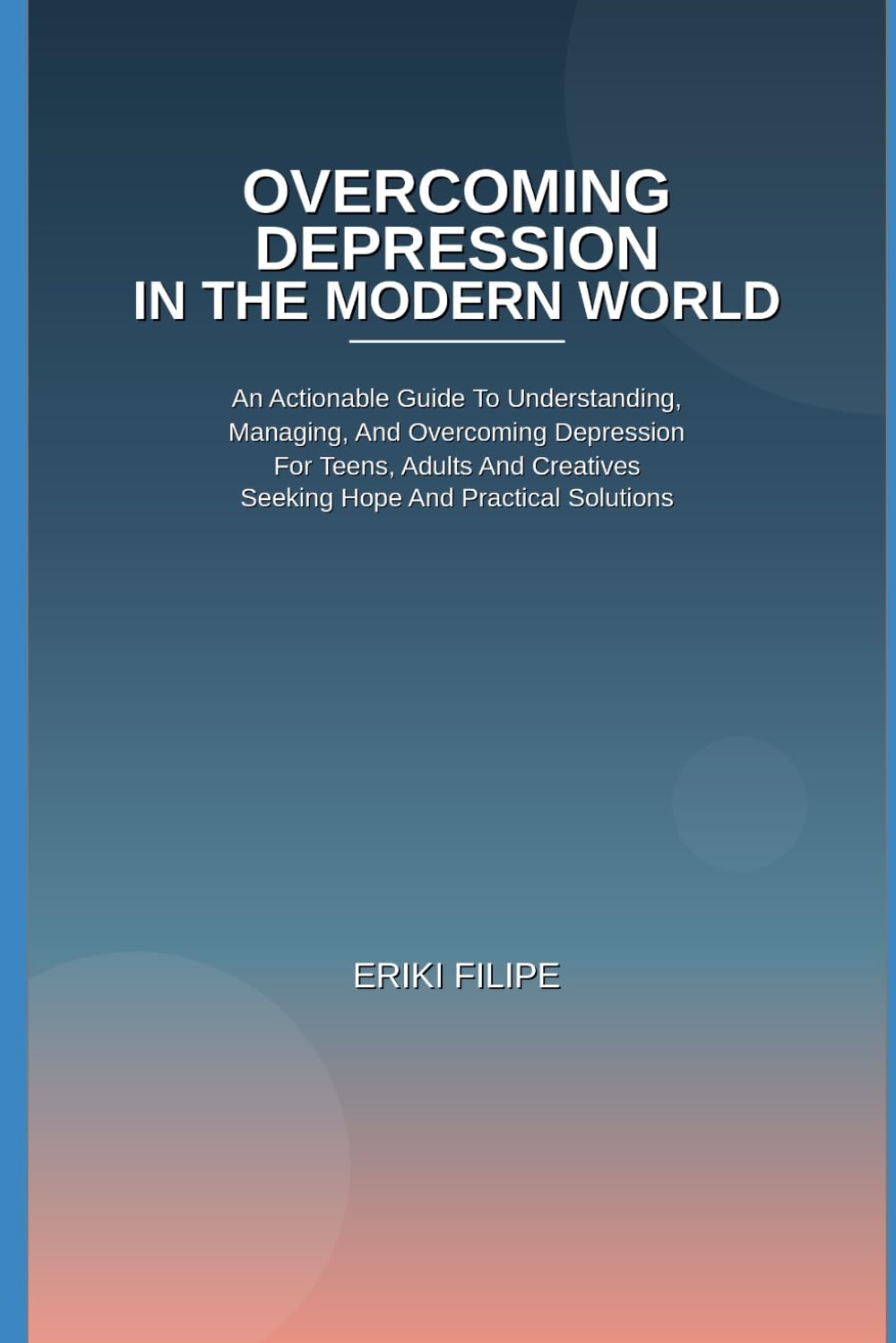 Overcoming Depression In The Modern World: An Actionable Guide To Understanding, Managing, And Overcoming Depression for Teens, Adults And Creatives Seeking Hope And Practical Solutions