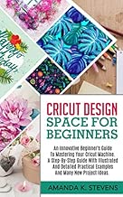 CRICUT DESIGN SPACE FOR BEGINNERS: An Innovative Beginner’s Guide To Mastering Your Cricut Machine. A Step-By-Step Guide With Illustrated And Detailed Practical Examples And Many New Project Ideas.