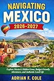 NAVIGATING MEXICO 2026-2027: Explore Mexico’s Hidden Gems, Budget-Friendly Adventures, and Authentic Local Life