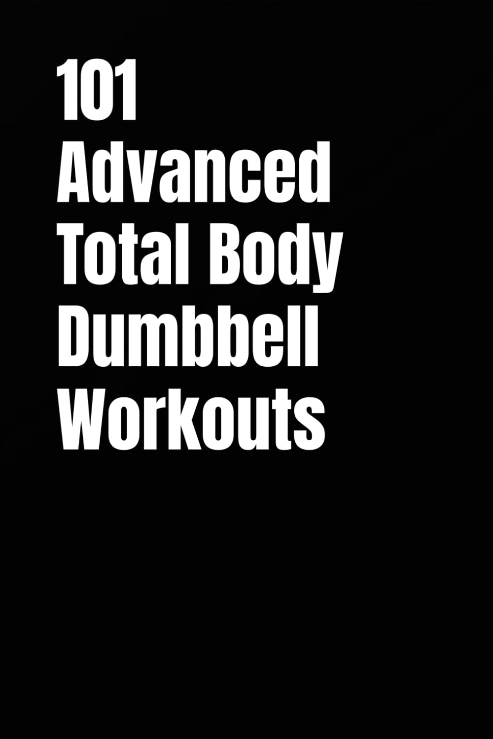 101 Advanced Total Body Dumbbell Workouts: Build Muscle, Burn Fat, and Boost Your Strength in Just 20–30 Minutes a Day (The 101 Workout Series)