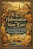The Hellenization of the Near East: The History of the Spread of Greek Culture to the Region under Alexander the Great and His Successors