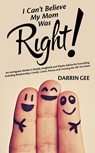 I Can't Believe My Mom Was Right: An Immigrant Mother's Simple, Insightful and Wacky Advice for Everything including Relationships, Family, Career, Money and Creating the Life You Want