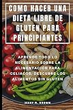 COMO HACER UNA DIETA LIBRE DE GLUTEN PARA PRINCIPIANTES : APRENDE TODO LO NECESARIO SOBRE LA ALIMENTACIÓN PARA CELIACOS, DESCUBRE LOS ALIMENTOS SIN GLUTEN