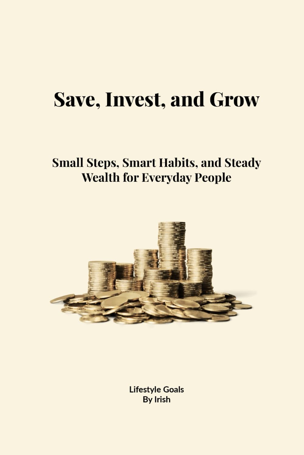 Save, Invest, and Grow: Small Steps, Smart Habits, and Steady Wealth for Everyday People