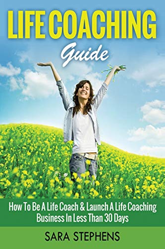 Life Coaching Guide: How to Be A Life Coach & Launch A Life Coaching Business In Less Than 30 Days (Life Coaching, Life Coaching For Women, Life Coaching Training) (Volume 1)
